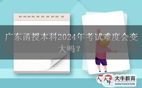 廣東函授本科2024年考試難度會(huì)變大嗎？